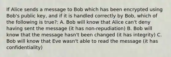 If Alice sends a message to Bob which has been encrypted using Bob's public key, and if it is handled correctly by Bob, which of the following is true?: A. Bob will know that Alice can't deny having sent the message (it has non-repudiation) B. Bob will know that the message hasn't been changed (it has integrity) C. Bob will know that Eve wasn't able to read the message (it has confidentiality)