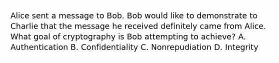 Alice sent a message to Bob. Bob would like to demonstrate to Charlie that the message he received definitely came from Alice. What goal of cryptography is Bob attempting to achieve? A. Authentication B. Confidentiality C. Nonrepudiation D. Integrity