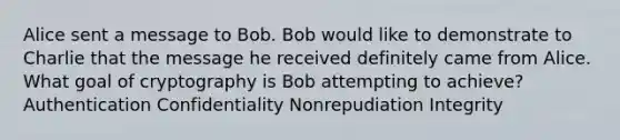 Alice sent a message to Bob. Bob would like to demonstrate to Charlie that the message he received definitely came from Alice. What goal of cryptography is Bob attempting to achieve? Authentication Confidentiality Nonrepudiation Integrity