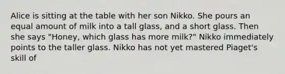 Alice is sitting at the table with her son Nikko. She pours an equal amount of milk into a tall glass, and a short glass. Then she says "Honey, which glass has more milk?" Nikko immediately points to the taller glass. Nikko has not yet mastered Piaget's skill of