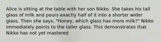 Alice is sitting at the table with her son Nikko. She takes his tall glass of milk and pours exactly half of it into a shorter wider glass. Then she says, "Honey, which glass has more milk?" Nikko immediately points to the taller glass. This demonstrates that Nikko has not yet mastered