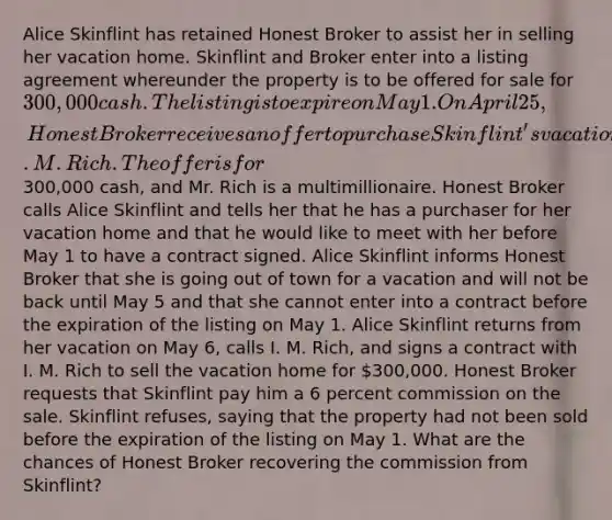 Alice Skinflint has retained Honest Broker to assist her in selling her vacation home. Skinflint and Broker enter into a listing agreement whereunder the property is to be offered for sale for 300,000 cash. The listing is to expire on May 1. On April 25, Honest Broker receives an offer to purchase Skinflint's vacation home from I. M. Rich. The offer is for300,000 cash, and Mr. Rich is a multimillionaire. Honest Broker calls Alice Skinflint and tells her that he has a purchaser for her vacation home and that he would like to meet with her before May 1 to have a contract signed. Alice Skinflint informs Honest Broker that she is going out of town for a vacation and will not be back until May 5 and that she cannot enter into a contract before the expiration of the listing on May 1. Alice Skinflint returns from her vacation on May 6, calls I. M. Rich, and signs a contract with I. M. Rich to sell the vacation home for 300,000. Honest Broker requests that Skinflint pay him a 6 percent commission on the sale. Skinflint refuses, saying that the property had not been sold before the expiration of the listing on May 1. What are the chances of Honest Broker recovering the commission from Skinflint?