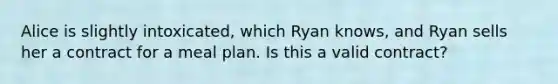 Alice is slightly intoxicated, which Ryan knows, and Ryan sells her a contract for a meal plan. Is this a valid contract?