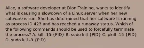 Alice, a software developer at Dion Training, wants to identify what is causing a slowdown of a Linux server when her new software is run. She has determined that her software is running as process ID 423 and has reached a runaway status. Which of the following commands should be used to forcefully terminate the process? A. kill -15 (PID) B. sudo kill (PID) C. pkill -15 (PID) D. sudo kill -9 (PID)