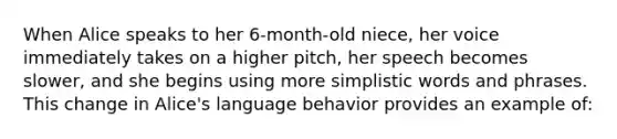 When Alice speaks to her 6-month-old niece, her voice immediately takes on a higher pitch, her speech becomes slower, and she begins using more simplistic words and phrases. This change in Alice's language behavior provides an example of: