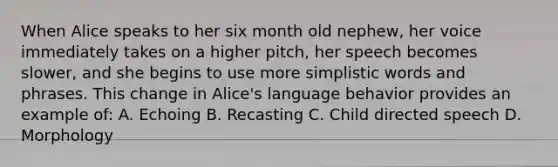 When Alice speaks to her six month old nephew, her voice immediately takes on a higher pitch, her speech becomes slower, and she begins to use more simplistic words and phrases. This change in Alice's language behavior provides an example of: A. Echoing B. Recasting C. Child directed speech D. Morphology