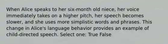 When Alice speaks to her six-month old niece, her voice immediately takes on a higher pitch, her speech becomes slower, and she uses more simplistic words and phrases. This change in Alice's language behavior provides an example of child-directed speech. Select one: True False