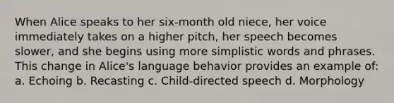 When Alice speaks to her six-month old niece, her voice immediately takes on a higher pitch, her speech becomes slower, and she begins using more simplistic words and phrases. This change in Alice's language behavior provides an example of: a. Echoing b. Recasting c. Child-directed speech d. Morphology