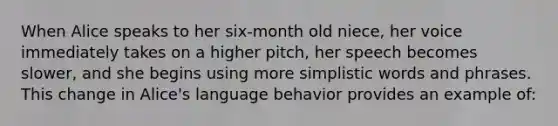 When Alice speaks to her six-month old niece, her voice immediately takes on a higher pitch, her speech becomes slower, and she begins using more simplistic words and phrases. This change in Alice's language behavior provides an example of: