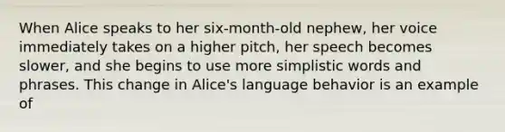 When Alice speaks to her six-month-old nephew, her voice immediately takes on a higher pitch, her speech becomes slower, and she begins to use more simplistic words and phrases. This change in Alice's language behavior is an example of