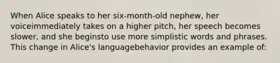 When Alice speaks to her six-month-old nephew, her voiceimmediately takes on a higher pitch, her speech becomes slower, and she beginsto use more simplistic words and phrases. This change in Alice's languagebehavior provides an example of: