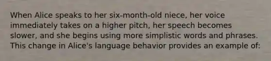 When Alice speaks to her six-month-old niece, her voice immediately takes on a higher pitch, her speech becomes slower, and she begins using more simplistic words and phrases. This change in Alice's language behavior provides an example of: