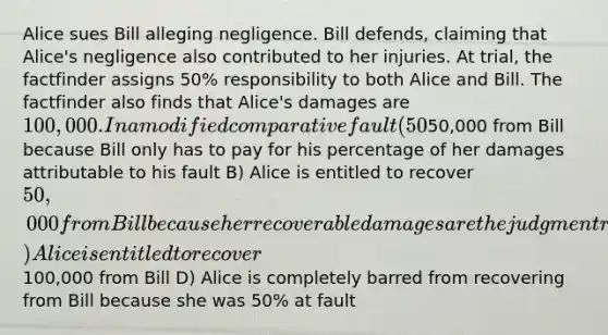 Alice sues Bill alleging negligence. Bill defends, claiming that Alice's negligence also contributed to her injuries. At trial, the factfinder assigns 50% responsibility to both Alice and Bill. The factfinder also finds that Alice's damages are 100,000. In a modified comparative fault (50% or "not as great as") jurisdiction, what amount, if any, is Alice entitle to recover from Bill? A) Alice is entitled to recover50,000 from Bill because Bill only has to pay for his percentage of her damages attributable to his fault B) Alice is entitled to recover 50,000 from Bill because her recoverable damages are the judgment reduced by the amount of fault attributable to her C) Alice is entitled to recover100,000 from Bill D) Alice is completely barred from recovering from Bill because she was 50% at fault