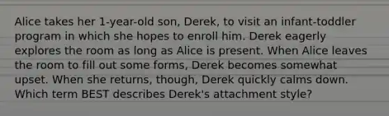 Alice takes her 1-year-old son, Derek, to visit an infant-toddler program in which she hopes to enroll him. Derek eagerly explores the room as long as Alice is present. When Alice leaves the room to fill out some forms, Derek becomes somewhat upset. When she returns, though, Derek quickly calms down. Which term BEST describes Derek's attachment style?