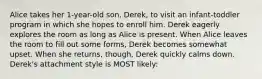 Alice takes her 1-year-old son, Derek, to visit an infant-toddler program in which she hopes to enroll him. Derek eagerly explores the room as long as Alice is present. When Alice leaves the room to fill out some forms, Derek becomes somewhat upset. When she returns, though, Derek quickly calms down. Derek's attachment style is MOST likely: