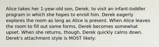 Alice takes her 1-year-old son, Derek, to visit an infant-toddler program in which she hopes to enroll him. Derek eagerly explores the room as long as Alice is present. When Alice leaves the room to fill out some forms, Derek becomes somewhat upset. When she returns, though, Derek quickly calms down. Derek's attachment style is MOST likely: