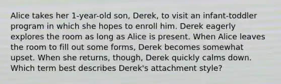 Alice takes her 1-year-old son, Derek, to visit an infant-toddler program in which she hopes to enroll him. Derek eagerly explores the room as long as Alice is present. When Alice leaves the room to fill out some forms, Derek becomes somewhat upset. When she returns, though, Derek quickly calms down. Which term best describes Derek's attachment style?