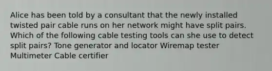 Alice has been told by a consultant that the newly installed twisted pair cable runs on her network might have split pairs. Which of the following cable testing tools can she use to detect split pairs? Tone generator and locator Wiremap tester Multimeter Cable certifier