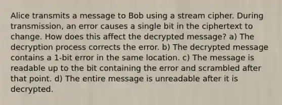 Alice transmits a message to Bob using a stream cipher. During transmission, an error causes a single bit in the ciphertext to change. How does this affect the decrypted message? a) The decryption process corrects the error. b) The decrypted message contains a 1-bit error in the same location. c) The message is readable up to the bit containing the error and scrambled after that point. d) The entire message is unreadable after it is decrypted.