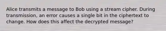 Alice transmits a message to Bob using a stream cipher. During transmission, an error causes a single bit in the ciphertext to change. How does this affect the decrypted message?