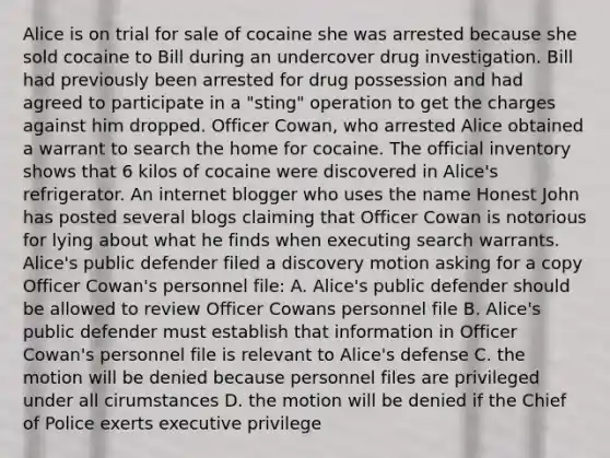 Alice is on trial for sale of cocaine she was arrested because she sold cocaine to Bill during an undercover drug investigation. Bill had previously been arrested for drug possession and had agreed to participate in a "sting" operation to get the charges against him dropped. Officer Cowan, who arrested Alice obtained a warrant to search the home for cocaine. The official inventory shows that 6 kilos of cocaine were discovered in Alice's refrigerator. An internet blogger who uses the name Honest John has posted several blogs claiming that Officer Cowan is notorious for lying about what he finds when executing search warrants. Alice's public defender filed a discovery motion asking for a copy Officer Cowan's personnel file: A. Alice's public defender should be allowed to review Officer Cowans personnel file B. Alice's public defender must establish that information in Officer Cowan's personnel file is relevant to Alice's defense C. the motion will be denied because personnel files are privileged under all cirumstances D. the motion will be denied if the Chief of Police exerts executive privilege