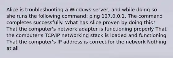 Alice is troubleshooting a Windows server, and while doing so she runs the following command: ping 127.0.0.1. The command completes successfully. What has Alice proven by doing this? That the computer's network adapter is functioning properly That the computer's TCP/IP networking stack is loaded and functioning That the computer's IP address is correct for the network Nothing at all