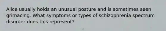 Alice usually holds an unusual posture and is sometimes seen grimacing. What symptoms or types of schizophrenia spectrum disorder does this represent?