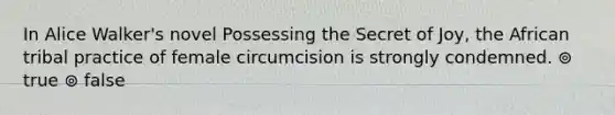 In Alice Walker's novel Possessing the Secret of Joy, the African tribal practice of female circumcision is strongly condemned. ⊚ true ⊚ false