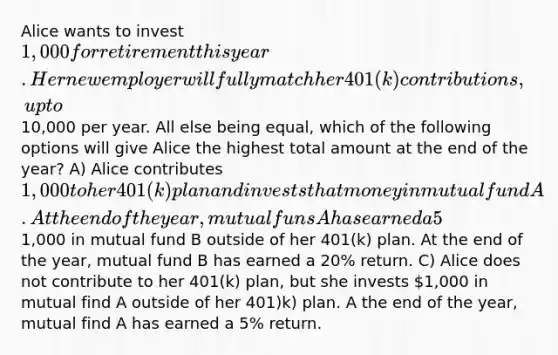 Alice wants to invest 1,000 for retirement this year. Her new employer will fully match her 401(k) contributions, up to10,000 per year. All else being equal, which of the following options will give Alice the highest total amount at the end of the year? A) Alice contributes 1,000 to her 401(k) plan and invests that money in mutual fund A. At the end of the year, mutual funs A has earned a 5% return. B) Alice does not contribute to her 401(k) plan but she invests1,000 in mutual fund B outside of her 401(k) plan. At the end of the year, mutual fund B has earned a 20% return. C) Alice does not contribute to her 401(k) plan, but she invests 1,000 in mutual find A outside of her 401)k) plan. A the end of the year, mutual find A has earned a 5% return.