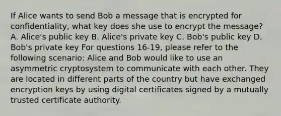 If Alice wants to send Bob a message that is encrypted for confidentiality, what key does she use to encrypt the message? A. Alice's public key B. Alice's private key C. Bob's public key D. Bob's private key For questions 16-19, please refer to the following scenario: Alice and Bob would like to use an asymmetric cryptosystem to communicate with each other. They are located in different parts of the country but have exchanged encryption keys by using digital certificates signed by a mutually trusted certificate authority.