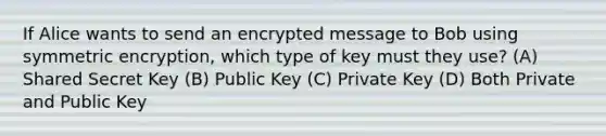 If Alice wants to send an encrypted message to Bob using symmetric encryption, which type of key must they use? (A) Shared Secret Key (B) Public Key (C) Private Key (D) Both Private and Public Key