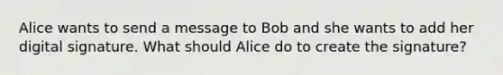 Alice wants to send a message to Bob and she wants to add her digital signature. What should Alice do to create the signature?