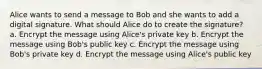 Alice wants to send a message to Bob and she wants to add a digital signature. What should Alice do to create the signature? a. Encrypt the message using Alice's private key b. Encrypt the message using Bob's public key c. Encrypt the message using Bob's private key d. Encrypt the message using Alice's public key