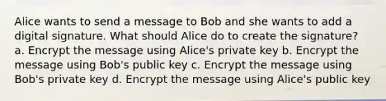 Alice wants to send a message to Bob and she wants to add a digital signature. What should Alice do to create the signature? a. Encrypt the message using Alice's private key b. Encrypt the message using Bob's public key c. Encrypt the message using Bob's private key d. Encrypt the message using Alice's public key