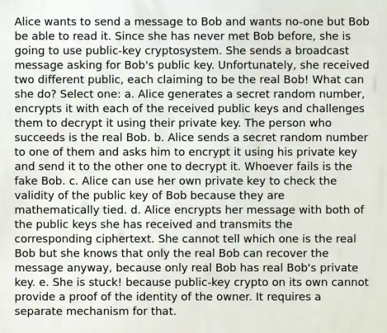 Alice wants to send a message to Bob and wants no-one but Bob be able to read it. Since she has never met Bob before, she is going to use public-key cryptosystem. She sends a broadcast message asking for Bob's public key. Unfortunately, she received two different public, each claiming to be the real Bob! What can she do? Select one: a. Alice generates a secret random number, encrypts it with each of the received public keys and challenges them to decrypt it using their private key. The person who succeeds is the real Bob. b. Alice sends a secret random number to one of them and asks him to encrypt it using his private key and send it to the other one to decrypt it. Whoever fails is the fake Bob. c. Alice can use her own private key to check the validity of the public key of Bob because they are mathematically tied. d. Alice encrypts her message with both of the public keys she has received and transmits the corresponding ciphertext. She cannot tell which one is the real Bob but she knows that only the real Bob can recover the message anyway, because only real Bob has real Bob's private key. e. She is stuck! because public-key crypto on its own cannot provide a proof of the identity of the owner. It requires a separate mechanism for that.