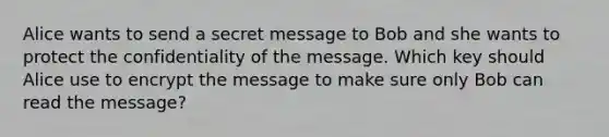 Alice wants to send a secret message to Bob and she wants to protect the confidentiality of the message. Which key should Alice use to encrypt the message to make sure only Bob can read the message?