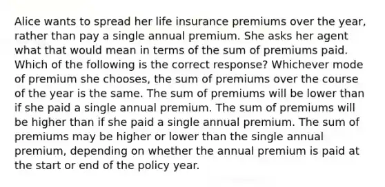 Alice wants to spread her life insurance premiums over the year, rather than pay a single annual premium. She asks her agent what that would mean in terms of the sum of premiums paid. Which of the following is the correct response? Whichever mode of premium she chooses, the sum of premiums over the course of the year is the same. The sum of premiums will be lower than if she paid a single annual premium. The sum of premiums will be higher than if she paid a single annual premium. The sum of premiums may be higher or lower than the single annual premium, depending on whether the annual premium is paid at the start or end of the policy year.