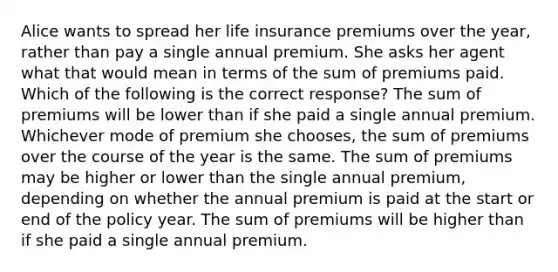 Alice wants to spread her life insurance premiums over the year, rather than pay a single annual premium. She asks her agent what that would mean in terms of the sum of premiums paid. Which of the following is the correct response? The sum of premiums will be lower than if she paid a single annual premium. Whichever mode of premium she chooses, the sum of premiums over the course of the year is the same. The sum of premiums may be higher or lower than the single annual premium, depending on whether the annual premium is paid at the start or end of the policy year. The sum of premiums will be higher than if she paid a single annual premium.