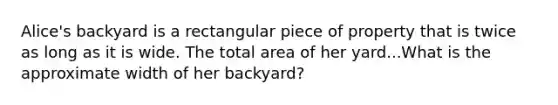 Alice's backyard is a rectangular piece of property that is twice as long as it is wide. The total area of her yard...What is the approximate width of her backyard?