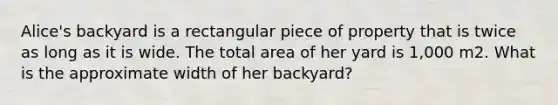 Alice's backyard is a rectangular piece of property that is twice as long as it is wide. The total area of her yard is 1,000 m2. What is the approximate width of her backyard?