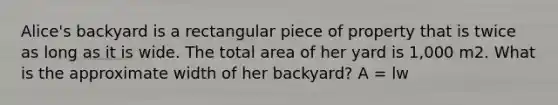 Alice's backyard is a rectangular piece of property that is twice as long as it is wide. The total area of her yard is 1,000 m2. What is the approximate width of her backyard? A = lw