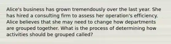 Alice's business has grown tremendously over the last year. She has hired a consulting firm to assess her operation's efficiency. Alice believes that she may need to change how departments are grouped together. What is the process of determining how activities should be grouped called?