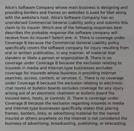 Alice's Software Company whose main business is designing and providing borders and frames on websites is sued for libel along with the website's host. Alice's Software Company has an unendorsed Commercial General Liability policy and submits this claim to its insurer. Which one of the following responses best describes the probable response the software company will receive from its insurer? Select one: A. There is coverage under Coverage B because the Commercial General Liability policy specifically covers the software company for injury resulting from oral or written publication, in any manner, of material that slanders or libels a person or organization B. There is no coverage under Coverage B because the exclusion relating to insureds in media and Internet-type businesses excludes coverage for insureds whose business is providing Internet searches, access, content, or services. C. There is no coverage under Coverage B because the exclusion relating to electronic chat rooms or bulletin boards excludes coverage for any injury arising out of an electronic chatroom or bulletin board the insured owns, hosts, or controls. D. There is coverage under Coverage B because the exclusion regarding insureds in media and Internet-type businesses specifically states that placing frames, borders, links, or advertising material for the named insured or others anywhere on the Internet is not considered the business of advertising, broadcasting, publishing, or telecasting.