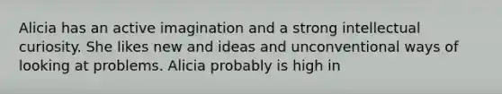 Alicia has an active imagination and a strong intellectual curiosity. She likes new and ideas and unconventional ways of looking at problems. Alicia probably is high in