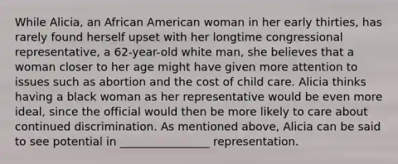 While Alicia, an African American woman in her early thirties, has rarely found herself upset with her longtime congressional representative, a 62-year-old white man, she believes that a woman closer to her age might have given more attention to issues such as abortion and the cost of child care. Alicia thinks having a black woman as her representative would be even more ideal, since the official would then be more likely to care about continued discrimination. As mentioned above, Alicia can be said to see potential in ________________ representation.