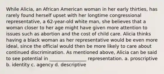 While Alicia, an African American woman in her early thirties, has rarely found herself upset with her longtime congressional representative, a 62-year-old white man, she believes that a woman closer to her age might have given more attention to issues such as abortion and the cost of child care. Alicia thinks having a black woman as her representative would be even more ideal, since the official would then be more likely to care about continued discrimination. As mentioned above, Alicia can be said to see potential in ________________ representation. a. proscriptive b. identity c. agency d. descriptive