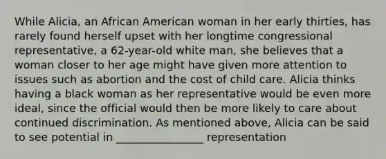 While Alicia, an African American woman in her early thirties, has rarely found herself upset with her longtime congressional representative, a 62-year-old white man, she believes that a woman closer to her age might have given more attention to issues such as abortion and the cost of child care. Alicia thinks having a black woman as her representative would be even more ideal, since the official would then be more likely to care about continued discrimination. As mentioned above, Alicia can be said to see potential in ________________ representation