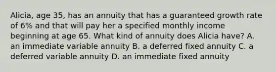 Alicia, age 35, has an annuity that has a guaranteed growth rate of 6% and that will pay her a specified monthly income beginning at age 65. What kind of annuity does Alicia have? A. an immediate variable annuity B. a deferred fixed annuity C. a deferred variable annuity D. an immediate fixed annuity