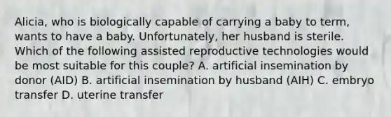 Alicia, who is biologically capable of carrying a baby to term, wants to have a baby. Unfortunately, her husband is sterile. Which of the following assisted reproductive technologies would be most suitable for this couple? A. artificial insemination by donor (AID) B. artificial insemination by husband (AIH) C. embryo transfer D. uterine transfer