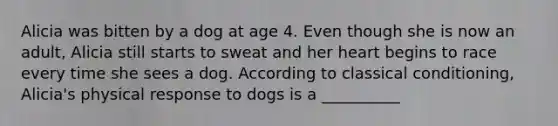 Alicia was bitten by a dog at age 4. Even though she is now an adult, Alicia still starts to sweat and her heart begins to race every time she sees a dog. According to classical conditioning, Alicia's physical response to dogs is a __________